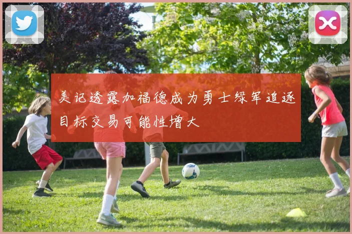 美记透露加福德成为勇士绿军追逐目标交易可能性增大