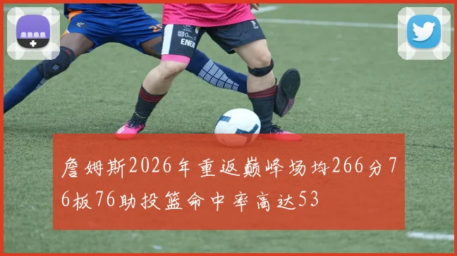 詹姆斯2026年重返巅峰场均266分76板76助投篮命中率高达53