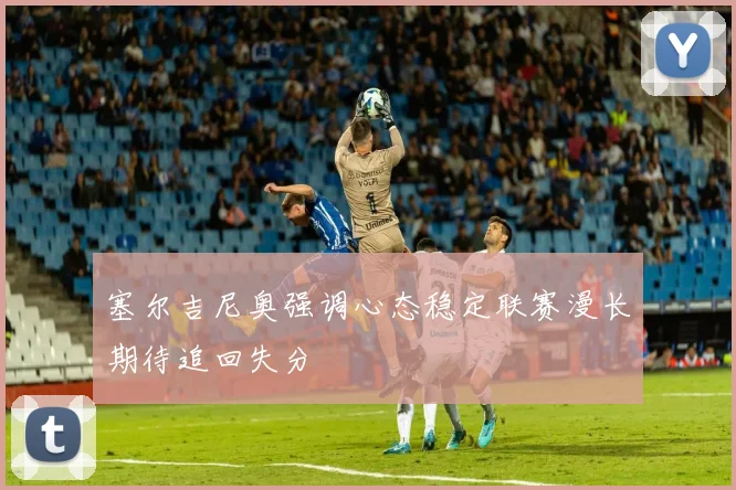塞尔吉尼奥强调心态稳定联赛漫长期待追回失分