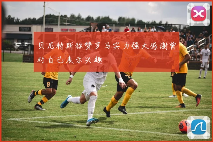 贝尼特斯称赞罗马实力强大感谢曾对自己表示兴趣