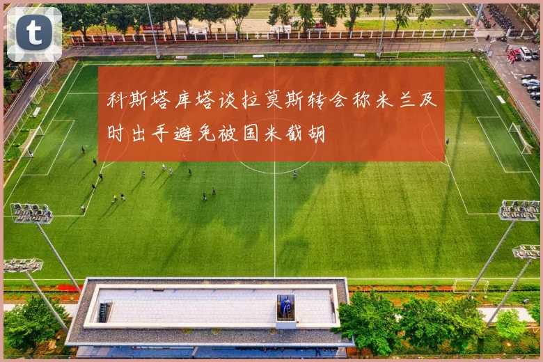 科斯塔库塔谈拉莫斯转会称米兰及时出手避免被国米截胡