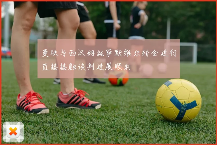 曼联与西汉姆就萨默维尔转会进行直接接触谈判进展顺利