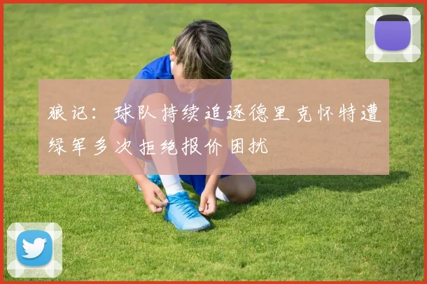 狼记：球队持续追逐德里克怀特遭绿军多次拒绝报价困扰