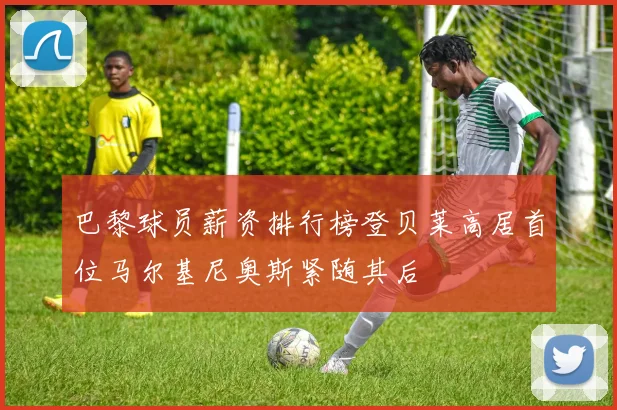 巴黎球员薪资排行榜登贝莱高居首位马尔基尼奥斯紧随其后