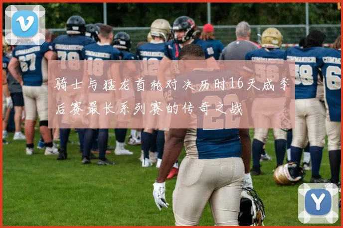 骑士与猛龙首轮对决历时16天成季后赛最长系列赛的传奇之战
