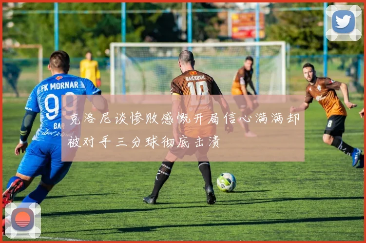 克洛尼谈惨败感慨开局信心满满却被对手三分球彻底击溃