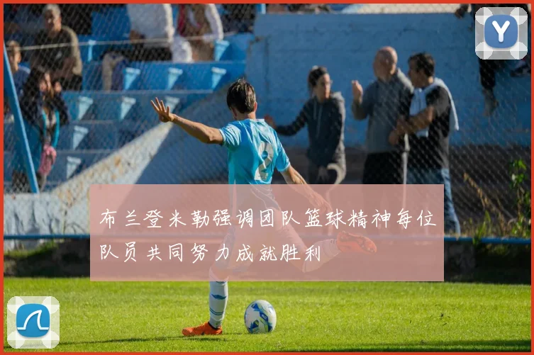 布兰登米勒强调团队篮球精神每位队员共同努力成就胜利