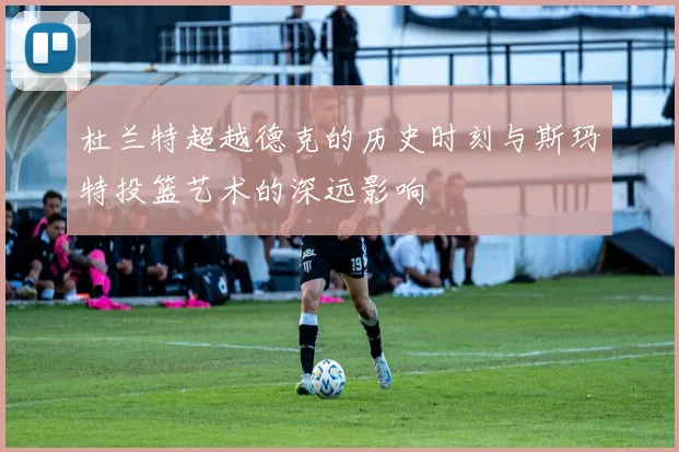 杜兰特超越德克的历史时刻与斯玛特投篮艺术的深远影响