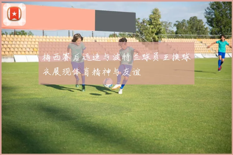 梅西赛后迅速与波特兰球员互换球衣展现体育精神与友谊