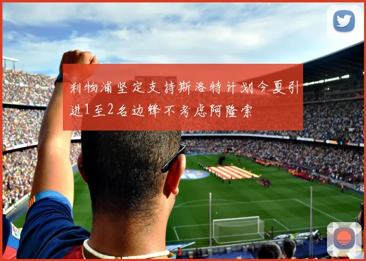 利物浦坚定支持斯洛特计划今夏引进1至2名边锋不考虑阿隆索
