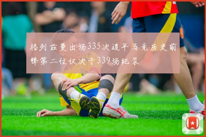 格列兹曼出场335次追平马竞历史前锋第二位仅次于339场纪录